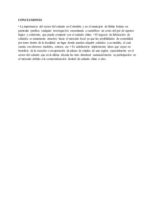 CONCLUSIONES
• La importancia del sector del calzado en Colombia y en el municipio de Bahía Solano en
particular justifica cualquier investigación encaminada a cuantificar un costo del par de zapatos
lógico y coherente, que pueda competir con el calzado chino. • El negocio de fabricación de
calzados es sumamente atractivo hacia el mercado local ya que las posibilidades de comodidad
por tener dentro de la localidad un lugar donde pueden adquirir calzados a su medida, el cual
cuenta con diversos modelos, colores, etc. • Es satisfactorio implementar ideas que vayan en
beneficio de la creación o recuperación de plazas de empleo de una región, especialmente en el
sector del calzado que en la última década ha visto disminuir sustancialmente su participación en
el mercado debido a la comercialización desleal de calzado chino o otro.
 