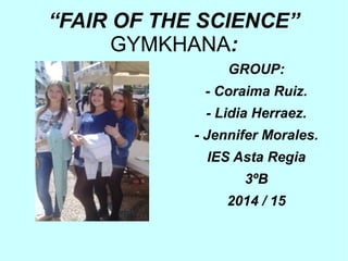“FAIR OF THE SCIENCE”
GYMKHANA:
GROUP:
- Coraima Ruiz.
- Lidia Herraez.
- Jennifer Morales.
IES Asta Regia
3ºB
2014 / 15
 