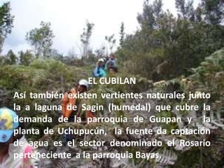 EL CUBILANAsí también existen vertientes naturales junto  la a laguna de Sagin (humedal) que cubre la demanda de la parroquia de Guapan y  la planta de Uchupucún,  la fuente da captación de agua es el sector denominado el Rosario perteneciente  a la parroquia Bayas. 