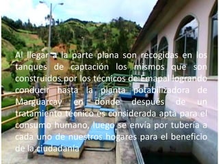 Al llegar a la parte plana son recogidas en los tanques de captación los mismos que son construidos por los técnicos de Emapal logrando conducir hasta la planta potabilizadora de Marguarcay en donde después de un tratamiento técnico es considerada apta para el consumo humano, luego se envía por tubería a cada uno de nuestros hogares para el beneficio de la ciudadanía