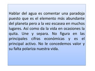 Hablar del agua es comentar una paradoja puesto que es el elemento más abundante del planeta pero a la vez escasea en muchos lugares. Así como da la vida en ocasiones la quita. Une y separa. No figura en las principales cifras económicas y es el principal activo. No le concedemos valor y su falta polariza nuestra vida. 