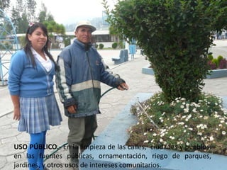 USO PÚBLICO.- En la limpieza de las calles,  ciudades y pueblos, en las fuentes públicas, ornamentación, riego de parques, jardines, y otros usos de intereses comunitarios.