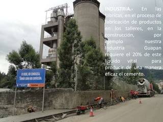 INDUSTRIA.- En las fábricas, en el proceso de fabricación de productos en los talleres, en la construcción, por ejemplo nuestra Industria Guapan requiere el 20% de este líquido vital  para producir de una manera eficaz el cemento.
