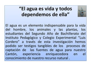 “El agua es vida y todos dependemos de ella”El agua es un elemento indispensable para la vida del hombre, los animales y las plantas, los estudiantes del Segundo Año de Bachillerato del Instituto Pedagógico y Colegio Experimental “Luis Cordero”a través de esta investigación hemos podido ser testigos tangibles de los  procesos de captación de  las fuentes de agua para nuestro Cantón, experiencia enriquecedora en el conocimiento de nuestro recurso natural .