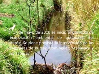 El 17 de mayo de 2010 se inició el proyecto de recuperación ambiental de quebradas del cantón. Se tiene previsto la intervención de las quebradas de Purcay, Domìnguez, Mapayacu y Leg Tabacay.  