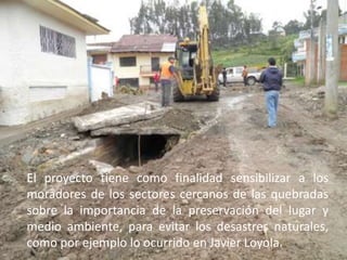 El proyecto tiene como finalidad sensibilizar a los moradores de los sectores cercanos de las quebradas sobre la importancia de la preservación del lugar y medio ambiente, para evitar los desastres naturales, como por ejemplo lo ocurrido en Javier Loyola.