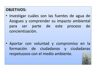 OBJETIVOS:Investigar cuáles son las fuentes de agua de Azogues y comprender su impacto ambiental para ser parte de este proceso de concientización. Aportar con voluntad y compromiso en la formación de ciudadanos y ciudadanas respetuosos con el medio ambiente.