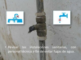 Revisar las instalaciones sanitarias, con personal técnico a fin de evitar fugas de agua.