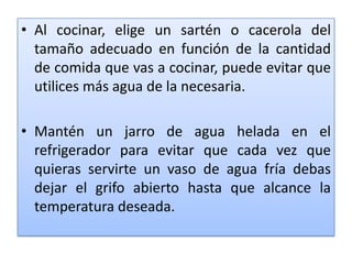 Al cocinar, elige un sartén o cacerola del tamaño adecuado en función de la cantidad de comida que vas a cocinar, puede evitar que utilices más agua de la necesaria.Mantén un jarro de agua helada en el refrigerador para evitar que cada vez que quieras servirte un vaso de agua fría debas dejar el grifo abierto hasta que alcance la temperatura deseada.     