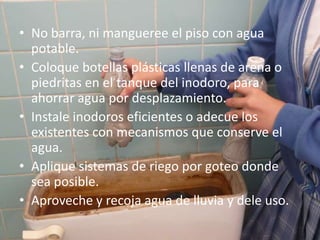 No barra, ni mangueree el piso con agua potable.Coloque botellas plásticas llenas de arena o piedritas en el tanque del inodoro, para ahorrar agua por desplazamiento.Instale inodoros eficientes o adecue los existentes con mecanismos que conserve el agua.Aplique sistemas de riego por goteo donde sea posible.Aproveche y recoja agua de lluvia y dele uso.