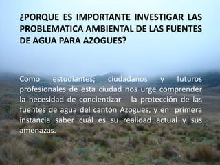 ¿PORQUE ES IMPORTANTE INVESTIGAR LAS PROBLEMATICA AMBIENTAL DE LAS FUENTES DE AGUA PARA AZOGUES?Como estudiantes; ciudadanos y futuros profesionales de esta ciudad nos urge comprender la necesidad de concientizar   la protección de las fuentes de agua del cantón Azogues, y en  primera instancia saber cuál es su realidad actual y sus amenazas.