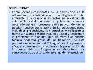 CONCLUSIONESComo jóvenes conscientes de la destrucción de la naturaleza, la contaminación,  la degradación del ambiente, que ocasionan impactos en la calidad de vida y la salud de nuestra población, creemos necesario generar procesos participativos donde se puedan sentirse parte activa de las soluciones como individuos propositivos, con derechos y obligaciones frente a nuestro entorno natural y social y respecto a la problemática que más que en estos días cuando todavía podemos gozar de los beneficios de este preciado recurso natural “El agua”, en los próximos años, si no tomamos correctivos en la preservación de las fuentes hídricas , Azogues estará  abocado a sufrir consecuencias de escasez de este líquido tan preciado.