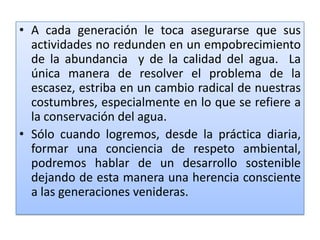 A cada generación le toca asegurarse que sus actividades no redunden en un empobrecimiento de la abundancia  y de la calidad del agua.  La única manera de resolver el problema de la escasez, estriba en un cambio radical de nuestras costumbres, especialmente en lo que se refiere a la conservación del agua.Sólo cuando logremos, desde la práctica diaria, formar una conciencia de respeto ambiental, podremos hablar de un desarrollo sostenible dejando de esta manera una herencia consciente a las generaciones venideras.