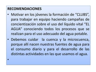 RECOMENDACIONESMotivar en los jóvenes la formación de “CLUBS”, para trabajar en equipo haciendo campañas de concientización sobre el uso del líquido vital “EL AGUA” conociendo todos los procesos que se realizan para el uso adecuado del agua potable.Debemos cuidar  la cuenca y la microcuenca, porque allí nacen nuestras fuentes de agua para el consumo diario y para el desarrollo de las distintas actividades en las que usamos el agua. 
