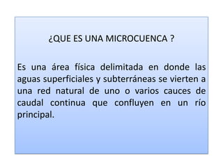 ¿QUE ES UNA MICROCUENCA ?Es una área física delimitada en donde las aguas superficiales y subterráneas se vierten a una red natural de uno o varios cauces de caudal continua que confluyen en un río principal.