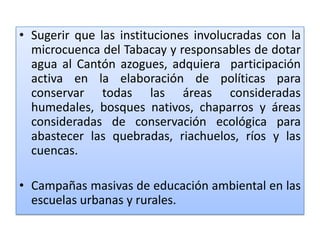 Sugerir que las instituciones involucradas con la microcuenca del Tabacay y responsables de dotar agua al Cantón azogues, adquiera  participación activa en la elaboración de políticas para conservar todas las áreas consideradas humedales, bosques nativos, chaparros y áreas consideradas de conservación ecológica para abastecer las quebradas, riachuelos, ríos y las cuencas.Campañas masivas de educación ambiental en las escuelas urbanasy rurales.