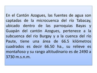 En el Cantón Azogues, las fuentes de agua son captadas de la microcuenca del río Tabacay, ubicado dentro de las parroquias Bayas y Guapán del cantón Azogues, pertenece a la subcuenca del rio Burgay y a la cuenca del río Paute, tiene una área de 66.5 kilómetros cuadrados es decir 66.50 ha., su relieve es montañoso y su rango altitudinario es de 2490 a 3730 m.s.n.m. 