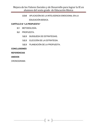 Mejora de los Valores Sociales y de Desarrollo para lograr la IE en
          alumnos del sexto grado de Educación Básica

           2.3.6   APLICACIÓN DE LA INTELIGENCIA EMOCIONAL EN LA

                   EDUCACIÓN BÁSICA.

CAPÍTULO III “LA PROPUESTA”

     3.1   METODOLOGÍA.

     3.2   PROPUESTA.

           3.2.3   BUSQUEDA DE ESTRATEGIAS.

           3.2.3   ELECCIÓN DE LA ESTRATEGIA.

           3.2.3   PLANEACIÓN DE LA PROPUESTA.

CONCLUSIONES

REFERENCIAS

ANEXOS

CRONOGRAMA




                                   11
 