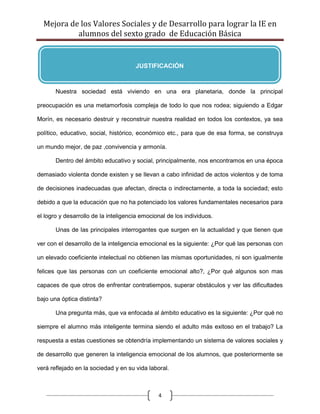 Mejora de los Valores Sociales y de Desarrollo para lograr la IE en
           alumnos del sexto grado de Educación Básica


                                      JUSTIFICACIÓN



       Nuestra sociedad está viviendo en una era planetaria, donde la principal

preocupación es una metamorfosis compleja de todo lo que nos rodea; siguiendo a Edgar

Morín, es necesario destruir y reconstruir nuestra realidad en todos los contextos, ya sea

político, educativo, social, histórico, económico etc., para que de esa forma, se construya

un mundo mejor, de paz ,convivencia y armonía.

       Dentro del ámbito educativo y social, principalmente, nos encontramos en una época

demasiado violenta donde existen y se llevan a cabo infinidad de actos violentos y de toma

de decisiones inadecuadas que afectan, directa o indirectamente, a toda la sociedad; esto

debido a que la educación que no ha potenciado los valores fundamentales necesarios para

el logro y desarrollo de la inteligencia emocional de los individuos.

       Unas de las principales interrogantes que surgen en la actualidad y que tienen que

ver con el desarrollo de la inteligencia emocional es la siguiente: ¿Por qué las personas con

un elevado coeficiente intelectual no obtienen las mismas oportunidades, ni son igualmente

felices que las personas con un coeficiente emocional alto?, ¿Por qué algunos son mas

capaces de que otros de enfrentar contratiempos, superar obstáculos y ver las dificultades

bajo una óptica distinta?

       Una pregunta más, que va enfocada al ámbito educativo es la siguiente: ¿Por qué no

siempre el alumno más inteligente termina siendo el adulto más exitoso en el trabajo? La

respuesta a estas cuestiones se obtendría implementando un sistema de valores sociales y

de desarrollo que generen la inteligencia emocional de los alumnos, que posteriormente se

verá reflejado en la sociedad y en su vida laboral.



                                               4
 