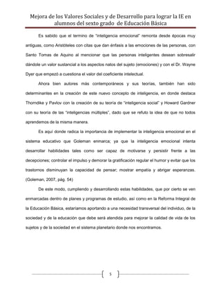 Mejora de los Valores Sociales y de Desarrollo para lograr la IE en
           alumnos del sexto grado de Educación Básica

       Es sabido que el termino de “inteligencia emocional” remonta desde épocas muy

antiguas, como Aristóteles con citas que dan énfasis a las emociones de las personas, con

Santo Tomas de Aquino al mencionar que las personas inteligentes desean sobresalir

dándole un valor sustancial a los aspectos natos del sujeto (emociones) y con el Dr. Wayne

Dyer que empezó a cuestiona el valor del coeficiente intelectual.

       Ahora bien autores más contemporáneos y sus teorías, también han sido

determinantes en la creación de este nuevo concepto de inteligencia, en donde destaca

Thorndike y Pavlov con la creación de su teoría de “inteligencia social” y Howard Gardner

con su teoría de las “inteligencias múltiples”, dado que se refuto la idea de que no todos

aprendemos de la misma manera.

       Es aquí donde radica la importancia de implementar la inteligencia emocional en el

sistema educativo que Goleman enmarca; ya que la inteligencia emocional intenta

desarrollar habilidades tales como ser capaz de motivarse y persistir frente a las

decepciones; controlar el impulso y demorar la gratificación regular el humor y evitar que los

trastornos disminuyan la capacidad de pensar; mostrar empatía y abrigar esperanzas.

(Goleman, 2007, pág. 54)

       De este modo, cumpliendo y desarrollando estas habilidades, que por cierto se ven

enmarcadas dentro de planes y programas de estudio, así como en la Reforma Integral de

la Educación Básica, estaríamos aportando a una necesidad transversal del individuo, de la

sociedad y de la educación que debe será atendida para mejorar la calidad de vida de los

sujetos y de la sociedad en el sistema planetario donde nos encontramos.




                                              5
 