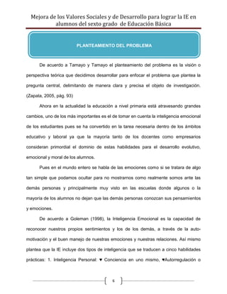 Mejora de los Valores Sociales y de Desarrollo para lograr la IE en
           alumnos del sexto grado de Educación Básica


                          PLANTEAMIENTO DEL PROBLEMA



      De acuerdo a Tamayo y Tamayo el planteamiento del problema es la visión o

perspectiva teórica que decidimos desarrollar para enfocar el problema que plantea la

pregunta central, delimitando de manera clara y precisa el objeto de investigación.

(Zapata, 2005, pág. 93)

      Ahora en la actualidad la educación a nivel primaria está atravesando grandes

cambios, uno de los más importantes es el de tomar en cuenta la inteligencia emocional

de los estudiantes pues se ha convertido en la tarea necesaria dentro de los ámbitos

educativo y laboral ya que la mayoría tanto de los docentes como empresarios

consideran primordial el dominio de estas habilidades para el desarrollo evolutivo,

emocional y moral de los alumnos.

      Pues en el mundo entero se habla de las emociones como si se tratara de algo

tan simple que podamos ocultar para no mostrarnos como realmente somos ante las

demás personas y principalmente muy visto en las escuelas donde algunos o la

mayoría de los alumnos no dejan que las demás personas conozcan sus pensamientos

y emociones.

      De acuerdo a Goleman (1998), la Inteligencia Emocional es la capacidad de

reconocer nuestros propios sentimientos y los de los demás, a través de la auto-

motivación y el buen manejo de nuestras emociones y nuestras relaciones. Así mismo

plantea que la IE incluye dos tipos de inteligencia que se traducen a cinco habilidades

prácticas: 1. Inteligencia Personal: ♥ Conciencia en uno mismo, ♥Autorregulación o



                                           6
 