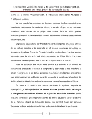 Mejora de los Valores Sociales y de Desarrollo para lograr la IE en
           alumnos del sexto grado de Educación Básica

control de si mismo, ♥Automotivación. 2. Inteligencia interpersonal: ♥Empatía y

♥Habilidades sociales.

      Ya que cuando las emociones se denotan, entonces tienden a conviertirse en

importantes motivadores de conductas futuras, y no solo influyen en las relaciones

inmediatas, sino también en las proyecciones futuras. Pero así mismo pueden

ocasionar problemas. Cuando el miedo se torna en ansiedad, cuando el deseo conduce

a la ambición, etc.

      El presente estudio tiene por finalidad mejorar la inteligencia emocional a través

de los valores sociales y de desarrollo en el proceso enseñanza-aprendizaje en

alumnos de 6 grado de Educación Primaria, lo cual va en sintonía con los siete saberes

necesarios para la educación del futuro propuestos por Edgar Morín, los cuales

normalmente han sido ignorados en la educación impartida en la actualidad.

      Pues la educación del futuro debe enfocar sus baterías a un cambio de

pensamiento encauzado a enseñar a comprender y sobre todo y más importante a

tolerar y comprender a las demás personas desarrollando inteligencias emocionales

para poder resolver los problemas tomando en cuenta la complejidad el contexto del

ámbito educativo. (Morín, Los siete saberes necesarios para la educación del futuro).

      En base a lo anterior nos hemos planteado la siguiente pregunta de

investigación: ¿Cómo aprovechar los valores sociales y de desarrollo para lograr

la Inteligencia Emocional en alumnos de 6 grado de Educación Primaria? Siendo

ésta, una temática de gran importancia dentro del ámbito educativo, ya que el objetivo

de la Reforma Integral de Educación Básica nos permitirá lograr ser personas

“humanas” en base a ciertas competencias en las que destaca la de la convivencia.



                                           7
 