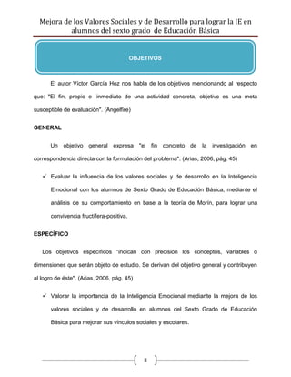 Mejora de los Valores Sociales y de Desarrollo para lograr la IE en
           alumnos del sexto grado de Educación Básica


                                          OBJETIVOS



      El autor Víctor García Hoz nos habla de los objetivos mencionando al respecto

que: "El fin, propio e inmediato de una actividad concreta, objetivo es una meta

susceptible de evaluación". (Angelfire)


GENERAL


      Un objetivo general expresa "el fin concreto de la investigación en

correspondencia directa con la formulación del problema". (Arias, 2006, pág. 45)


    Evaluar la influencia de los valores sociales y de desarrollo en la Inteligencia

       Emocional con los alumnos de Sexto Grado de Educación Básica, mediante el

       análisis de su comportamiento en base a la teoría de Morín, para lograr una

       convivencia fructífera-positiva.


ESPECÍFICO


   Los objetivos específicos "indican con precisión los conceptos, variables o

dimensiones que serán objeto de estudio. Se derivan del objetivo general y contribuyen

al logro de éste". (Arias, 2006, pág. 45)


    Valorar la importancia de la Inteligencia Emocional mediante la mejora de los

       valores sociales y de desarrollo en alumnos del Sexto Grado de Educación

       Básica para mejorar sus vínculos sociales y escolares.




                                              8
 