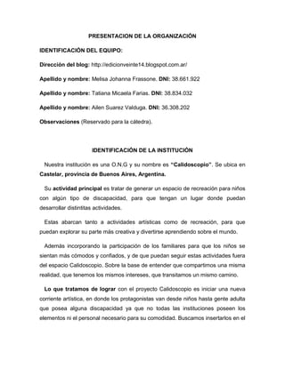 PRESENTACION DE LA ORGANIZACIÓN
IDENTIFICACIÓN DEL EQUIPO:
Dirección del blog: http://edicionveinte14.blogspot.com.ar/
Apellido y nombre: Melisa Johanna Frassone. DNI: 38.661.922
Apellido y nombre: Tatiana Micaela Farias. DNI: 38.834.032
Apellido y nombre: Ailen Suarez Valduga. DNI: 36.308.202
Observaciones (Reservado para la cátedra).
IDENTIFICACIÓN DE LA INSTITUCIÓN
Nuestra institución es una O.N.G y su nombre es “Calidoscopio”. Se ubica en
Castelar, provincia de Buenos Aires, Argentina.
Su actividad principal es tratar de generar un espacio de recreación para niños
con algún tipo de discapacidad, para que tengan un lugar donde puedan
desarrollar distintitas actividades.
Estas abarcan tanto a actividades artísticas como de recreación, para que
puedan explorar su parte más creativa y divertirse aprendiendo sobre el mundo.
Además incorporando la participación de los familiares para que los niños se
sientan más cómodos y confiados, y de que puedan seguir estas actividades fuera
del espacio Calidoscopio. Sobre la base de entender que compartimos una misma
realidad, que tenemos los mismos intereses, que transitamos un mismo camino.
Lo que tratamos de lograr con el proyecto Calidoscopio es iniciar una nueva
corriente artística, en donde los protagonistas van desde niños hasta gente adulta
que posea alguna discapacidad ya que no todas las instituciones poseen los
elementos ni el personal necesario para su comodidad. Buscamos insertarlos en el
 