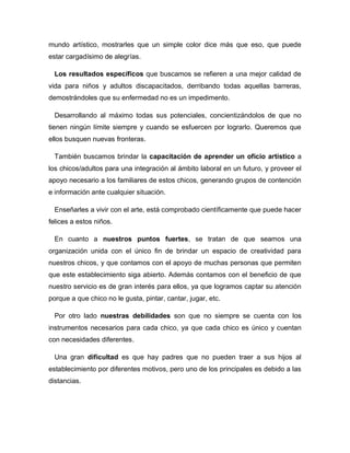 mundo artístico, mostrarles que un simple color dice más que eso, que puede
estar cargadísimo de alegrías.
Los resultados específicos que buscamos se refieren a una mejor calidad de
vida para niños y adultos discapacitados, derribando todas aquellas barreras,
demostrándoles que su enfermedad no es un impedimento.
Desarrollando al máximo todas sus potenciales, concientizándolos de que no
tienen ningún límite siempre y cuando se esfuercen por lograrlo. Queremos que
ellos busquen nuevas fronteras.
También buscamos brindar la capacitación de aprender un oficio artístico a
los chicos/adultos para una integración al ámbito laboral en un futuro, y proveer el
apoyo necesario a los familiares de estos chicos, generando grupos de contención
e información ante cualquier situación.
Enseñarles a vivir con el arte, está comprobado científicamente que puede hacer
felices a estos niños.
En cuanto a nuestros puntos fuertes, se tratan de que seamos una
organización unida con el único fin de brindar un espacio de creatividad para
nuestros chicos, y que contamos con el apoyo de muchas personas que permiten
que este establecimiento siga abierto. Además contamos con el beneficio de que
nuestro servicio es de gran interés para ellos, ya que logramos captar su atención
porque a que chico no le gusta, pintar, cantar, jugar, etc.
Por otro lado nuestras debilidades son que no siempre se cuenta con los
instrumentos necesarios para cada chico, ya que cada chico es único y cuentan
con necesidades diferentes.
Una gran dificultad es que hay padres que no pueden traer a sus hijos al
establecimiento por diferentes motivos, pero uno de los principales es debido a las
distancias.
 