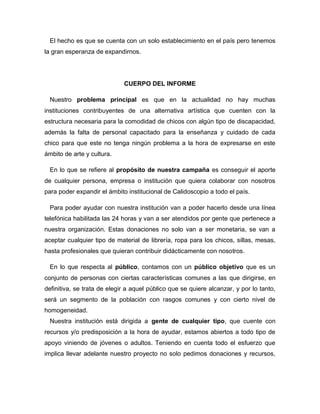 El hecho es que se cuenta con un solo establecimiento en el país pero tenemos
la gran esperanza de expandirnos.
CUERPO DEL INFORME
Nuestro problema principal es que en la actualidad no hay muchas
instituciones contribuyentes de una alternativa artística que cuenten con la
estructura necesaria para la comodidad de chicos con algún tipo de discapacidad,
además la falta de personal capacitado para la enseñanza y cuidado de cada
chico para que este no tenga ningún problema a la hora de expresarse en este
ámbito de arte y cultura.
En lo que se refiere al propósito de nuestra campaña es conseguir el aporte
de cualquier persona, empresa o institución que quiera colaborar con nosotros
para poder expandir el ámbito institucional de Calidoscopio a todo el país.
Para poder ayudar con nuestra institución van a poder hacerlo desde una línea
telefónica habilitada las 24 horas y van a ser atendidos por gente que pertenece a
nuestra organización. Estas donaciones no solo van a ser monetaria, se van a
aceptar cualquier tipo de material de librería, ropa para los chicos, sillas, mesas,
hasta profesionales que quieran contribuir didácticamente con nosotros.
En lo que respecta al público, contamos con un público objetivo que es un
conjunto de personas con ciertas características comunes a las que dirigirse, en
definitiva, se trata de elegir a aquel público que se quiere alcanzar, y por lo tanto,
será un segmento de la población con rasgos comunes y con cierto nivel de
homogeneidad.
Nuestra institución está dirigida a gente de cualquier tipo, que cuente con
recursos y/o predisposición a la hora de ayudar, estamos abiertos a todo tipo de
apoyo viniendo de jóvenes o adultos. Teniendo en cuenta todo el esfuerzo que
implica llevar adelante nuestro proyecto no solo pedimos donaciones y recursos,
 