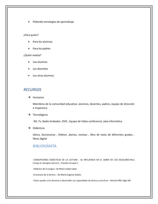 •   Pidiendo estrategias de aprendizaje



¿Para quién?

   •   Para los alumnos

   •   Para los padres

¿Quién evalúa?

   •   Loa alumnos

   •   Los docentes

   •   Los otros alumnos




RECURSOS
    Humanos

       Miembros de la comunidad educativa: alumnos, docentes, padres, equipo de dirección
       e Inspectora.

    Tecnológicos

       -XO, Tv, Radio Grabador, DVD , Equipo de Video conferencia ,Sala informática .

    Didácticos

       Libros, diccionarios , folletos ,diarios, revistas , libro de texto de diferentes grados ,
       libros digital

       BIBLIOGRAFÍA


       -CONCEPCIONES DIDÁCTICAS DE LA LECTURA : SU INFLUENCIA EN EL SABER DE LOS ESCOLARES-Nina
       Crespo A. Georgina García E., Claudia Carvajal V.

       -Didáctica de la Lengua –de María Isabel López

       -El proceso de la lectura – de María Eugenia Dubois

       -Cómo ayudar a los alumnos a desarrollar sus capacidades de lectura y escritura – Revista PREL Siglo XXI
 