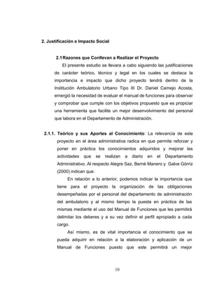 2. Justificación e Impacto Social


       2.1 Razones que Conllevan a Realizar el Proyecto
          El presente estudio se llevara a cabo siguiendo las justificaciones
      de carácter teórico, técnico y legal en los cuales se destaca la
      importancia e impacto que dicho proyecto tendrá dentro de la
      Institución Ambulatorio Urbano Tipo III Dr. Daniel Camejo Acosta,
      emergió la necesidad de evaluar el manual de funciones para observar
      y comprobar que cumple con los objetivos propuesto que es propiciar
      una herramienta que facilite un mejor desenvolvimiento del personal
      que labora en el Departamento de Administración.


 2.1.1. Teórico y sus Aportes al Conocimiento: La relevancia de este
       proyecto en el área administrativa radica en que permite reforzar y
       poner en práctica los conocimientos adquiridos y mejorar las
       actividades   que     se   realizan   a   diario   en   el   Departamento
       Administrativo. Al respecto Alegre Saz, Bernè Manero y Galve Gòrriz
       (2000) indican que:
            En relación a lo anterior, podemos indicar la importancia que
       tiene para el proyecto la organización de las obligaciones
       desempeñadas por el personal del departamento de administración
       del ambulatorio y al mismo tiempo la puesta en práctica de las
       mismas mediante el uso del Manual de Funciones que les permitirá
       delimitar los deberes y a su vez definir el perfil apropiado a cada
       cargo.
            Así mismo, es de vital importancia el conocimiento que se
       pueda adquirir en relación a la elaboración y aplicación de un
       Manual de Funciones puesto que este permitirá un mejor




                                       10
 