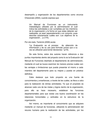 desempeño y organización de los departamentos como enuncia
Chiavenato (2002), cuando expresa que:


       Un Manual de Funciones es un instrumento
       metodológico utilizado por la administración el cual
       indica las actividades a ser cumplidas por los miembros
       de la organización y la forma en que estas deberán ser
       realizadas; ya sean separadamente o en conjunto, pues
       describe exactamente cuáles son: Los objetivos de la
       organización… p (174).

Por otro lado, Tenbrink (2006) acota:
       “La Evaluación es el proceso           de obtención de
       información y de su uso para formular juicios que a su
       vez se utilizaran para tomar decisiones.” (p19).

       De esta forma, estos dos autores hacen referencia a dos
puntos importantes dentro del proyecto como lo es la Evaluación del
Manual de Funciones diseñado al departamento de administración,
mediante el cual se busca examinar de manera precisa cuales son
las ventajas o limitaciones que pueda presentar el mismo a cada
miembro del departamento para su mejora y puesta en práctica
definitiva.
       Cabe     destacar   que   todo   proyecto    es    una     fuente   de
conocimientos y enseñanzas, a través de las cuales, se lleva a cabo
para la realización de dichas actividades. Ya que el propósito es
alcanzar cada una de las metas y logros dentro de la organización,
para     ello   se   hace    necesario,     establecer      las    funciones
departamentales para que exista una buena coordinación en las
relaciones horizontales      y verticales    en    la    estructura   de la
organización.
       Así mismo, es importante el conocimiento que se adquiere
mediante un manual de funciones, utilizando la administración del
recurso humano para la realización de las actividades, por los


                                 11
 
