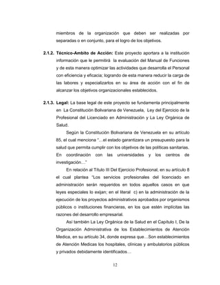 miembros de la organización que deben ser realizadas por
      separadas o en conjunto, para el logro de los objetivos.

2.1.2. Técnico-Ambito de Acción: Este proyecto aportara a la institución
      información que le permitirá la evaluación del Manual de Funciones
      y de esta manera optimizar las actividades que desarrolla el Personal
      con eficiencia y eficacia; logrando de esta manera reducir la carga de
      las labores y especializarlos en su área de acción con el fin de
      alcanzar los objetivos organizacionales establecidos.

2.1.3. Legal: La base legal de este proyecto se fundamenta principalmente
      en La Constitución Bolivariana de Venezuela, Ley del Ejercicio de la
      Profesional del Licenciado en Administración y La Ley Orgánica de
      Salud.
           Según la Constitución Bolivariana de Venezuela en su artículo
      85, el cual menciona “…el estado garantizara un presupuesto para la
      salud que permita cumplir con los objetivos de las políticas sanitarias.
      En   coordinación    con   las        universidades   y   los   centros   de
      investigación…”
           En relación al Título III Del Ejercicio Profesional, en su artículo 8
      el cual plantea “Los servicios profesionales del licenciado en
      administración serán requeridos en todos aquellos casos en que
      leyes especiales lo exijan; en el literal c) en la administración de la
      ejecución de los proyectos administrativos aprobados por organismos
      públicos o instituciones financieras, en los que estén implícitas las
      razones del desarrollo empresarial.
           Así también La Ley Orgánica de la Salud en el Capítulo I, De la
      Organización Administrativa de los Establecimientos de Atención
      Medica, en su artículo 34, donde expresa que…Son establecimientos
      de Atención Medicas los hospitales, clínicas y ambulatorios públicos
      y privados debidamente identificados…


                                       12
 