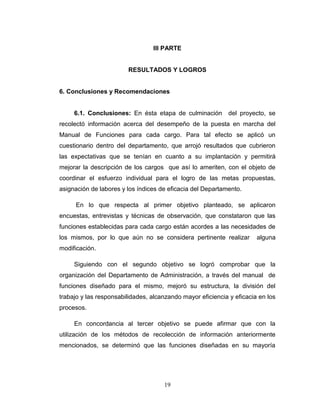 III PARTE


                        RESULTADOS Y LOGROS


6. Conclusiones y Recomendaciones


     6.1. Conclusiones: En ésta etapa de culminación         del proyecto, se
recolectó información acerca del desempeño de la puesta en marcha del
Manual de Funciones para cada cargo. Para tal efecto se aplicó un
cuestionario dentro del departamento, que arrojó resultados que cubrieron
las expectativas que se tenían en cuanto a su implantación y permitirá
mejorar la descripción de los cargos que así lo ameriten, con el objeto de
coordinar el esfuerzo individual para el logro de las metas propuestas,
asignación de labores y los índices de eficacia del Departamento.

     En lo que respecta al primer objetivo planteado, se aplicaron
encuestas, entrevistas y técnicas de observación, que constataron que las
funciones establecidas para cada cargo están acordes a las necesidades de
los mismos, por lo que aún no se considera pertinente realizar         alguna
modificación.

     Siguiendo con el segundo objetivo se logró comprobar que la
organización del Departamento de Administración, a través del manual de
funciones diseñado para el mismo, mejoró su estructura, la división del
trabajo y las responsabilidades, alcanzando mayor eficiencia y eficacia en los
procesos.

     En concordancia al tercer objetivo se puede afirmar que con la
utilización de los métodos de recolección de información anteriormente
mencionados, se determinó que las funciones diseñadas en su mayoría




                                     19
 