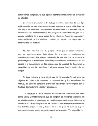 están siendo cumplidas, ya que algunas coordinaciones aún no se aplican en
su totalidad.

     Sin duda la organización del trabajo mediante manuales de éste tipo
está presente en casi todas las empresas, cualquiera sea su naturaleza, ya
que indica las funciones y actividades a ser cumplidas y la forma en que las
mismas deberán ser realizadas ya sea, conjunta o separadamente, por ser la
versión detallada de la descripción de los objetivos, funciones, autoridad y
responsabilidad de los distintos puestos de trabajo que componen la
estructura de las mismas.



     6.2. Recomendaciones: Es propio señalar que las recomendaciones
que se obtuvieron para ésta etapa del proyecto, se realizaron en
concordancia con cada objetivo planteado. Es por ello que de acuerdo al
primer objetivo se recomienda examinar periódicamente las funciones de los
cargos y el cumplimiento de las mismas con la finalidad de determinar la
necesidad de ampliar, modificar o eliminar alguna función dentro de los
cargos.


     De igual manera y para seguir con la recomendación del segundo
objetivo es importante mantener la organización y funcionamiento del
manual, así como su constante evaluación para medir su desempeño con la
finalidad de mantenerlo vigente y actualizado.


     Con respecto al tercer objetivo monitorear las coordinaciones tales
como Caja y Contabilidad para que se cumplan las funciones asignadas en
su totalidad o si es el caso hacer las modificaciones pertinentes. Así como, la
actualización del Organigrama de la Institución, con el objeto de diferenciar
las distintas dependencias y líneas de mando, para lo cual se sugiere
servirse del que se diseñó como otro aporte del proyecto. (Ver anexo No 1).


                                      20
 