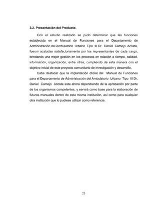 3.2. Presentación del Producto.

     Con el estudio realizado se pudo determinar que las funciones
establecida en el Manual de Funciones para el Departamento de
Administración del Ambulatorio Urbano Tipo III Dr. Daniel Camejo Acosta,
fueron acatadas satisfactoriamente por los representantes de cada cargo,
brindando una mejor gestión en los procesos en relación a tiempo, calidad,
información, organización, entre otras, cumpliendo de esta manera con el
objetivo inicial de este proyecto comunitario de investigación y desarrollo.
     Cabe destacar que la implantación oficial del          Manual de Funciones
para el Departamento de Administración del Ambulatorio Urbano Tipo III Dr.
Daniel Camejo Acosta esta ahora dependiendo de la aprobación por parte
de los organismos competentes, y servirá como base para la elaboración de
futuros manuales dentro de esta misma institución, así como para cualquier
otra institución que lo pudiese utilizar como referencia.




                                       23
 