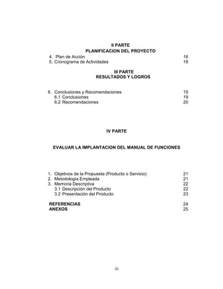 II PARTE
                   PLANIFICACION DEL PROYECTO
4. Plan de Acción                                    16
5. Cronograma de Actividades                         18

                              III PARTE
                        RESULTADOS Y LOGROS


6. Conclusiones y Recomendaciones                    19
   6.1 Conclusiones                                  19
   6.2 Recomendaciones                               20




                             IV PARTE


  EVALUAR LA IMPLANTACION DEL MANUAL DE FUNCIONES




1. Objetivos de la Propuesta (Producto o Servicio)   21
2. Metodología Empleada                              21
3. Memoria Descriptiva                               22
   3.1 Descripción del Producto                      22
   3.2 Presentación del Producto                     23

REFERENCIAS                                          24
ANEXOS                                               25




                                 iii
 
