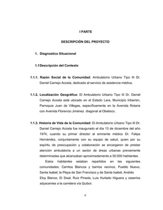 I PARTE


                     DESCRIPCIÓN DEL PROYECTO


   1. Diagnostico Situacional


   1.1 Descripción del Contexto


1.1.1. Razón Social de la Comunidad: Ambulatorio Urbano Tipo III Dr.
      Daniel Camejo Acosta, dedicado al servicio de asistencia médica.


1.1.2. Localización Geográfica: El Ambulatorio Urbano Tipo III Dr. Daniel
      Camejo Acosta está ubicado en el Estado Lara, Municipio Iribarren,
      Parroquia Juan de Villegas, específicamente en la Avenida Rotaria
      con Avenida Florencio Jiménez diagonal al Obelisco.


1.1.3. Historia de Vida de la Comunidad: El Ambulatorio Urbano Tipo III Dr.
      Daniel Camejo Acosta fue inaugurado el día 13 de diciembre del año
      1974, cuando su primer director el eminente médico Dr. Felipe
      Hernández, conjuntamente con su equipo de salud, quien por su
      espíritu de preocupación y colaboración se encargaron de prestar
      atención ambulatoria a un sector de áreas urbanas previamente
      determinadas que alcanzaban aproximadamente a 50.000 habitantes.
          Estos   habitantes    estaban   repartidos   en   las   siguientes
      comunidades: Cerritos Blancos y barrios vecinos, Pueblo Nuevo,
      Santa Isabel, la Playa de San Francisco y de Santa Isabel, Andrés
      Eloy Blanco, El Sisal, Ruiz Pineda, Luis Hurtado Higuera y caseríos
      adyacentes a la carretera vía Quibor.


                                     6
 