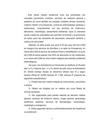 Este centro médico asistencial inicia sus actividades con
consultas preventivas curativas, servicios de medicina general y
pediatría así como también las actuales unidades clínicas sanitarias:
materno infantil, inmunizaciones, control de enfermedades venéreas y
tuberculosis,      conjuntamente    con    los     servicios   de     enfermería,
laboratorio, odontología, saneamiento ambiental, rayos X, bienestar
social y todas las actividades que permitan el fomento y la promoción
de salud como las campañas de vacunación, educación sanitaria y
visitas a la comunidad.
     Además, se debe acotar que para el 23 de mayo del año 2.000
se inauguro los servicios de Quirófano y la sede de Emergencia, en
marzo del 2.005 el servicio de medicina física y rehabilitación, en junio
del 2.005 la botica popular (con 85% de descuento en las medicinas),
y en marzo del 2.006 se inicia misión milagros para atender problemas
oftalmológicos.
     Así pues, los ambulatorios en Venezuela se clasifican en Rurales
tipo I y II y Urbanos tipo I, II y III, dentro de este marco el Ambulatorio
Dr. Daniel Camejo Acosta se denomina Urbano tipo III y según
Gaceta Oficial Nº 32.650 Decreto Nº 1.798, Artículo 8º presenta las
siguientes características:
     1.- Prestar atención médica integral de nivel primario, secundario
o ambos.
     2.- Deben ser dirigidos por un médico con curso Medio de
clínicas sanitarias.
     3.- Ser organizados para prestar además de atención médica
general, servicios de medicina interna, cirugía general, ginecología
obstetricia,    pediatría,   servicios    de     dermatología,      venereología,
cardiología y emergencia.
     4.- Estos dependen técnica y administrativamente del hospital de
su jurisdicción.


                                   7
 