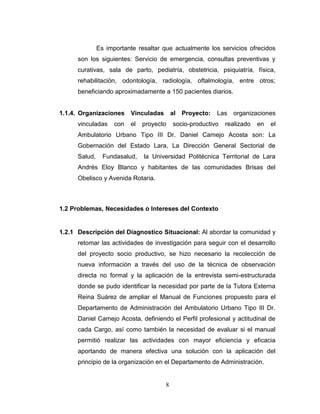 Es importante resaltar que actualmente los servicios ofrecidos
      son los siguientes: Servicio de emergencia, consultas preventivas y
      curativas, sala de parto, pediatría, obstetricia, psiquiatría, física,
      rehabilitación, odontología, radiología, oftalmología, entre otros;
      beneficiando aproximadamente a 150 pacientes diarios.


1.1.4. Organizaciones Vinculadas           al Proyecto:   Las organizaciones
      vinculadas     con   el   proyecto   socio-productivo   realizado   en   el
      Ambulatorio Urbano Tipo III Dr. Daniel Camejo Acosta son: La
      Gobernación del Estado Lara, La Dirección General Sectorial de
      Salud,     Fundasalud,    la Universidad Politécnica Territorial de Lara
      Andrés Eloy Blanco y habitantes de las comunidades Brisas del
      Obelisco y Avenida Rotaria.



1.2 Problemas, Necesidades o Intereses del Contexto


1.2.1 Descripción del Diagnostico Situacional: Al abordar la comunidad y
      retomar las actividades de investigación para seguir con el desarrollo
      del proyecto socio productivo, se hizo necesario la recolección de
      nueva información a través del uso de la técnica de observación
      directa no formal y la aplicación de la entrevista semi-estructurada
      donde se pudo identificar la necesidad por parte de la Tutora Externa
      Reina Suárez de ampliar el Manual de Funciones propuesto para el
      Departamento de Administración del Ambulatorio Urbano Tipo III Dr.
      Daniel Camejo Acosta, definiendo el Perfil profesional y actitudinal de
      cada Cargo, así como también la necesidad de evaluar si el manual
      permitió realizar las actividades con mayor eficiencia y eficacia
      aportando de manera efectiva una solución con la aplicación del
      principio de la organización en el Departamento de Administración.


                                       8
 