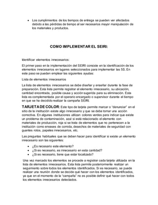  Los cumplimientos de los tiempos de entrega se pueden ver afectados
debido a las pérdidas de tiempo al ser necesarios mayor manipulación de
los materiales y productos.
COMO IMPLEMENTAR EL SEIRI:
Identificar elementos innecesarios:
El primer paso en la implementación del SEIRI consiste en la identificación de los
elementos innecesarios en lugares seleccionados para implementar las 5S. En
este paso se pueden emplear las siguientes ayudas:
Lista de elementos innecesarios
La lista de elementos innecesarios se debe diseñar y enseñar durante la fase de
preparación. Esta lista permite registrar el elemento innecesario, su ubicación,
cantidad encontrada, posible causa y acción sugerida para su eliminación. Esta
lista es complementada por el operario encargado o supervisor durante el tiempo
en que se ha decidido realizar la campaña SEIRI.
TARJETADE COLOR: Este tipo de tarjeta permite marcar o “denunciar” en el
sitio de la institución existe algo innecesario y que se debe tomar una acción
correctiva. En algunas instituciones utilizan colores verdes para indicar que existe
un problema de contaminación, azul si está relacionado el elemento con
materiales de producción, roja si se trata de elementos que no pertenecen a la
institución como envases de comida, desechos de materiales de seguridad con
guantes rotos, papeles innecesarios, etc.
Las preguntas habituales que se deben hacer para identificar si existe un elemento
innecesario son las siguientes:
 ¿Es necesario este elemento?
 ¿Si es necesario, es innecesario en esta cantidad?
 ¿Si es necesario, tiene que estar localizado?
Una vez marcado los elementos se procede a registrar cada tarjeta utilizada en la
lista de elementos innecesarios. Esta lista permite posteriormente realizar un
seguimiento sobre todos los elementos identificados. Si es necesario, se puede
realizar una reunión donde se decide qué hacer con los elementos identificados,
ya que en el momento de la “campaña” no es posible definir qué hacer con todos
los elementos innecesarios detectados.
 