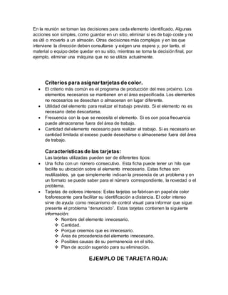 En la reunión se toman las decisiones para cada elemento identificado. Algunas
acciones son simples, como guardar en un sitio, eliminar si es de bajo coste y no
es útil o moverlo a un almacén. Otras decisiones más complejas y en las que
interviene la dirección deben consultarse y exigen una espera y, por tanto, el
material o equipo debe quedar en su sitio, mientras se toma la decisión final, por
ejemplo, eliminar una máquina que no se utiliza actualmente.
Criterios para asignartarjetas de color.
 El criterio más común es el programa de producción del mes próximo. Los
elementos necesarios se mantienen en el área especificada. Los elementos
no necesarios se desechan o almacenan en lugar diferente.
 Utilidad del elemento para realizar el trabajo previsto. Si el elemento no es
necesario debe descartarse.
 Frecuencia con la que se necesita el elemento. Si es con poca frecuencia
puede almacenarse fuera del área de trabajo.
 Cantidad del elemento necesario para realizar el trabajo. Si es necesario en
cantidad limitada el exceso puede desecharse o almacenarse fuera del área
de trabajo.
Característicasde las tarjetas:
Las tarjetas utilizadas pueden ser de diferentes tipos:
 Una ficha con un número consecutivo. Esta ficha puede tener un hilo que
facilite su ubicación sobre el elemento innecesario. Estas fichas son
reutilizables, ya que simplemente indican la presencia de un problema y en
un formato se puede saber para el número correspondiente, la novedad o el
problema.
 Tarjetas de colores intensos: Estas tarjetas se fabrican en papel de color
fosforescente para facilitar su identificación a distancia. El color intenso
sirve de ayuda como mecanismo de control visual para informar que sigue
presente el problema “denunciado”. Estas tarjetas contienen la siguiente
información:
 Nombre del elemento innecesario.
 Cantidad.
 Porque creemos que es innecesario.
 Área de procedencia del elemento innecesario.
 Posibles causas de su permanencia en el sitio.
 Plan de acción sugerido para su eliminación.
EJEMPLO DE TARJETA ROJA:
 