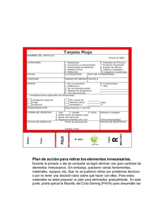 Plan de acción para retirar los elementos innecesarios.
Durante la jornada o día de campaña se logró eliminar una gran cantidad de
elementos innecesarios. Sin embargo, quedaron varias herramientas,
materiales, equipos, etc. Que no se pudieron retirar por problemas técnicos
o por no tener una decisión clara sobre qué hacer con ellos. Para estos
materiales se debe preparar un plan para eliminarlos gradualmente. En este
punto podrá aplicar la filosofía del Ciclo Deming (PHVA) para desarrollar las
 