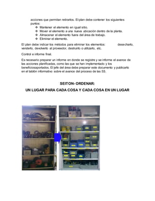 acciones que permitan retirarlos. El plan debe contener los siguientes
puntos:
 Mantener el elemento en igual sitio.
 Mover el elemento a una nueva ubicación dentro de la planta.
 Almacenar el elemento fuera del área de trabajo.
 Eliminar el elemento.
El plan debe indicar los métodos para eliminar los elementos: desecharlo,
venderlo, devolverlo al proveedor, destruirlo o utilizarlo, etc.
Control e informe final.
Es necesario preparar un informe en donde se registre y se informe el avance de
las acciones planificadas, como las que se han implementado y los
beneficiosaportados. El jefe del área debe preparar este documento y publicarlo
en el tablón informativo sobre el avance del proceso de las 5S.
SEITON- ORDENAR:
UN LUGAR PARA CADA COSA Y CADA COSA EN UN LUGAR
 