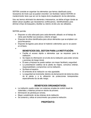 SEITON consiste en organizar los elementos que hemos clasificado como
necesarios de modo que se puedan encontrar con facilidad. Aplicar SEITON en
mantenimiento tiene que ver con la mejora de la visualización de los elementos.
Una vez hemos eliminado los elementos innecesarios, se define el lugar donde se
deben ubicar aquellos que necesitamos confrecuencia, identificándolos para
eliminar el tipo de búsqueda y facilitar su retorno al sitio una vez utilizados.
SEITON permite:
 Disponer un sitio adecuado para cada elemento utilizado en el trabajo de
rutina para facilitar sus accesos y retorno al lugar.
 Disponer de sitios identificados para ubicar elementos que se emplean con
poca frecuencia.
 Disponer de lugares para ubicar el material o elementos que no se usaran
en el futuro.

BENEFICIOS DEL SEITON PARA LA INSTITUCIÓN:
 Facilita el acceso rápido a elementos que se requieren para la
institución.
 Se mejora la información en el sitio de la institución para evitar errores
y acciones de riesgo inicial.
 El aseo y limpieza se puede realizar con mayor facilidad y seguridad.
 La presentación estética de la planta de mejora, comunica ordenar,
responsabilidad y compromiso con la institución.
 Se libera el espacio.
 El ambiente de la institución es más agradable.
 La seguridad se incrementa debido a la demarcación de todos los sitios
de la planta y a la utilización de protecciones transparentes
especialmente los de alto riesgo.
BENEFICIOS ORGANIZATIVOS:
 La institución puede contar con sistemas simples de control visual de
materiales y materias primas en stocks de proceso.
 Eliminación de pérdida por errores.
 Mayor cumplimiento de las órdenes de la institución.
 Se conserva y utiliza el conocimiento que posee la institución.
PROPÓSITO:
 