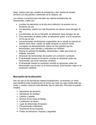 fuego, duchas para ojos, pasillos de emergencia y vías rápidas de escape,
armarios con documentos o elementos de la máquina, etc.
Los criterios o principios para encontrar las mejores localizaciones de
herramientas y útiles son:
 Localizar los elementos en el sitio de la institución de acuerdo con su
frecuencia de uso.
 Los elementos usados con más frecuencias se colocan cerca del lugar de
uso.
 Los elementos de uso no frecuente se almacenan fuera del lugar de uso.
 Si los elementos se utilizan juntos se almacenan juntos, y en la secuencia
con la que se usa.
 Las herramientas se almacenan suspendidas de un resorte en posición al
alcance de la mano, cuando se suelta recupera su posición inicial.
 Los lugares de almacenamiento deben ser más grandes que las
herramientas, para retirarlos y colocarlos con facilidad.
 Eliminar la variedad de plantillas, herramientas y útiles que sirvan en
múltiples funciones.
 Almacenar las herramientas de acuerdo con su función o producto.
 El almacenaje basado en la función consiste en almacenar juntas las
herramientas que sirven funciones similares.
 El almacenaje basado en productos consiste en almacenar juntas las
herramientas que se usan en el mismo producto. Esto funciona mejor en la
producción repetitiva.
Marcación de la ubicación:
Una vez que se ha decidido las mejores localizaciones, es necesario un modo
para identificar estas localizaciones de forma que cada uno sepa donde están las
cosas, y cuantas cosas de cada elemento hay en cada sitio. Para esto se pueden
emplear.
 Indicadores de ubicación.
 Indicadores de cantidad.
 Letreros y tarjetas.
 Nombre de las áreas de trabajo.
 Localización de stocks.
 Lugar de almacenaje de equipos.
 Procedimientos estándares.
 Disposiciónde las maquinas.
 Puntos de lubricación, limpieza y seguridad.
 