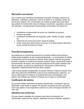 Marcación con colores:
Es un método para identificar la localización de puntos de trabajo, ubicación de
elementos, materiales y productos, nivel de un fluido en un depósito, sentido de
giro de una máquina, etc. La marcación con colores se utiliza para crear líneas
que señalen la división entre áreas de trabajo y movimiento, seguridad y ubicación
de materiales. Las aplicaciones más frecuentes de las líneas de colores son:
 Localización de almacenaje de carros con materiales en proceso.
 Dirección de pasillo.
 Localización de elementos de seguridad: grifos, válvulas de agua, camillas,
etc.
 Colocación de marcas para situar mesas de trabajo.
 Líneas cebra para indicar áreas en las que no se debe localizar elementos
ya que se trata de áreas con riesgo.
Guardas transparentes:
Es posible que en equipos de producción se puedan modificar para introducir
protecciones de plástico de alto impacto transparentes, con el propósito de facilitar
la observación de los mecanismos internos de los equipos. Este tipo de guardas
permiten mantener el control de la limpieza y adquirir mayor conocimiento sobre el
funcionamiento del equipo. No a todas las maquinas se les puede implantar este
tipo de guardas, ya sea por la contaminación del proceso, restricciones de
seguridad o especificaciones técnicas de los equipos.
Justo a estas guardas transparentes se pueden introducir mejoras al equipo como
parte de la aplicación del SEITON y paso dos de mantenimientos autónomo, ya
que se debe buscar la mejora en la facilidad del acceso del trabajador a los
lugares más difíciles para realizar la limpieza de un equipo en profundidad.
Codificación de colores:
Se usa para señalar claramente las piezas, herramientas, conexiones, tipos de
lubricantes y sitio donde se aplican. Por ejemplo, la grasera de color azul puede
servir para aplicar un tipo especial de aceite en un punto del equipo marcado con
color azul.
Identificar los contornos:
Se usan dibujos o plantillas de contornos para indicar la colocación de
herramientas, partes de una máquina, elementos de aseo y limpieza, bolígrafos,
 