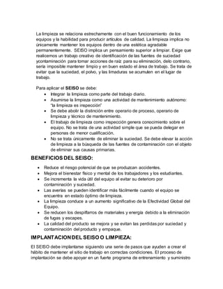 La limpieza se relaciona estrechamente con el buen funcionamiento de los
equipos y la habilidad para producir artículos de calidad. La limpieza implica no
únicamente mantener los equipos dentro de una estética agradable
permanentemente. SEISO implica un pensamiento superior a limpiar. Exige que
realicemos un trabajo creativo de identificación de las fuentes de suciedad
ycontaminación para tomar acciones de raíz para su eliminación, delo contrario,
sería imposible mantener limpio y en buen estado el área de trabajo. Se trata de
evitar que la suciedad, el polvo, y las limaduras se acumulen en el lugar de
trabajo.
Para aplicar el SEISO se debe:
 Integrar la limpieza como parte del trabajo diario.
 Asumirse la limpieza como una actividad de mantenimiento autónomo:
“la limpieza es inspección”
 Se debe abolir la distinción entre operario de proceso, operario de
limpieza y técnico de mantenimiento.
 El trabajo de limpieza como inspección genera conocimiento sobre el
equipo. No se trata de una actividad simple que se pueda delegar en
personas de menor cualificación.
 No se trata únicamente de eliminar la suciedad. Se debe elevar la acción
de limpieza a la búsqueda de las fuentes de contaminación con el objeto
de eliminar sus causas primarias.
BENEFICIOS DEL SEISO:
 Reduce el riesgo potencial de que se produzcan accidentes.
 Mejora el bienestar físico y mental de los trabajadores y los estudiantes.
 Se incrementa la vida útil del equipo al evitar su deterioro por
contaminación y suciedad.
 Las averías se pueden identificar más fácilmente cuando el equipo se
encuentra en estado óptimo de limpieza.
 La limpieza conduce a un aumento significativo de la Efectividad Global del
Equipo.
 Se reducen los despilfarros de materiales y energía debido a la eliminación
de fugas y escapes.
 La calidad del producto se mejora y se evitan las perdidas por suciedad y
contaminación del producto y empaque.
IMPLANTACIONDEL SEISO O LIMPIEZA:
El SEISO debe implantarse siguiendo una serie de pasos que ayuden a crear el
hábito de mantener el sitio de trabajo en correctas condiciones. El proceso de
implantación se debe apoyar en un fuerte programa de entrenamiento y suministro
 