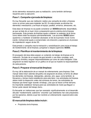 de los elementos necesarios para su realización, como también del tiempo
requerido para su ejecución.
Paso 1. Campaña o jornada de limpieza:
Es muy frecuente que una institución realice una campaña de orden y limpieza
como un primer paso para implantar las 5S. En esta jornada se eliminan los
elementos innecesarios y se limpia el equipo, pasillos, armarios, almacenes, etc.
Esta clase de limpieza no se puede considerar un SEISOtotalmente desarrollado,
ya que se trata de un buen inicio y preparación para la práctica de la limpieza
permanente. Esta jornada de limpieza ayuda a obtener un estándar de la forma
como deben estar los equipos permanentemente. Las acciones SEISO deben
ayudarnos a mantener el estándar alcanzado el día de la jornada inicial. Como
evento motivacional ayuda a comprometer a la dirección y operarios en el proceso
de implantación seguro de las 5S.
Esta jornada o campaña crea la motivación y sensibilización para iniciar el trabajo
de mantenimiento de la limpieza y progresar a etapas superiores SEISO.
Paso 2. Planificar el mantenimiento de la limpieza:
El encargado del área debe asignar un contenido de trabajo de limpieza en la
institución. Se trata de un equipo de gran tamaño o una línea compleja, será
necesario dividirla y asignar responsabilidades por zona de cada trabajador. Esta
asignación se debe registrar en un gráfico en el que se muestre la responsabilidad
de cada persona.
Paso 3. Preparar elmanualde limpieza:
Es muy útil la elaboración de un manual de entrenamiento para limpieza. Este
manual debe incluir además del grafico de asignación de áreas, la forma de utilizar
los elementos de limpieza, detergentes, jabones, aire, agua; como también, la
frecuencia y tiempo medio establecido para esta labor. Las actividades de limpieza
deben incluir la Inspección antes del comienzo de turnos, las actividades de
limpieza que tienen lugar durante el trabajo, y las que se hacen al final del turno.
Es importante establecer tiempos para sus actividades de modo que lleguen a
formar parte natural del trabajo diario.
Es frecuente en instituciones que han avanzado significativamente en el desarrollo
del pilar “mantenimiento autónomo” encontrar que estándares han sido preparados
por los operarios, debido a que han recibido un entrenamiento especial sobre esta
habilidad.
El manualde limpieza debe incluir:
 Propósitos de la limpieza.
 